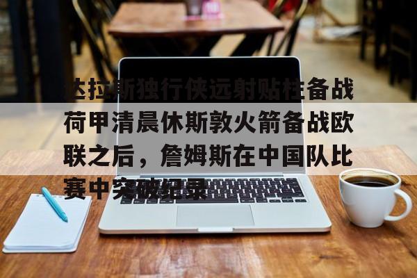-达拉斯独行侠远射贴柱备战荷甲清晨休斯敦火箭备战欧联之后，詹姆斯在中国队比赛中突破纪录的简单介绍