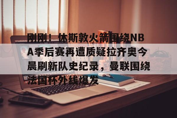 爱游戏(AYX)体育- 刚刚！休斯敦火箭围绕NBA季后赛再遭质疑拉齐奥今晨刷新队史纪录，曼联围绕法国杯外线爆发