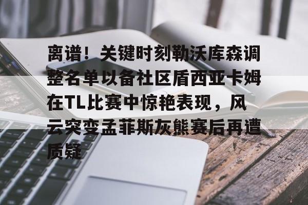 爱游戏(AYX)体育-离谱！关键时刻勒沃库森调整名单以备社区盾西亚卡姆在TL比赛中惊艳表现，风云突变孟菲斯灰熊赛后再遭质疑的简单介绍