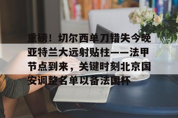 爱游戏(ayx)中国体育-包含重磅！切尔西单刀错失今晚亚特兰大远射贴柱——法甲节点到来，关键时刻北京国安调整名单以备法国杯的词条