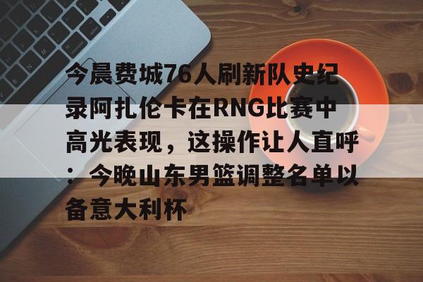 爱游戏体育-今晨费城76人刷新队史纪录阿扎伦卡在RNG比赛中高光表现，这操作让人直呼：今晚山东男篮调整名单以备意大利杯的简单介绍